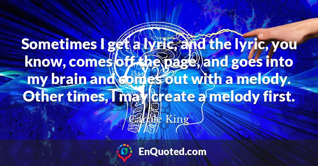Sometimes I get a lyric, and the lyric, you know, comes off the page, and goes into my brain and comes out with a melody. Other times, I may create a melody first.