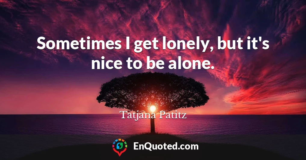 Sometimes I get lonely, but it's nice to be alone.