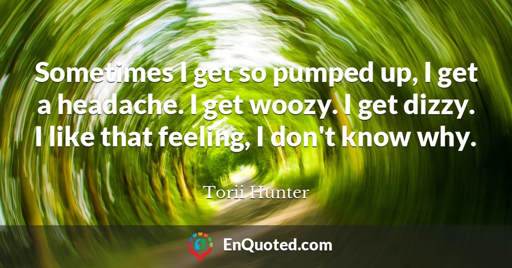 Sometimes I get so pumped up, I get a headache. I get woozy. I get dizzy. I like that feeling, I don't know why.