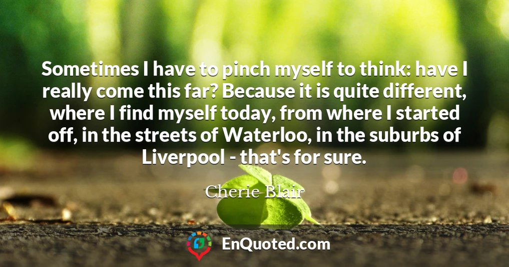 Sometimes I have to pinch myself to think: have I really come this far? Because it is quite different, where I find myself today, from where I started off, in the streets of Waterloo, in the suburbs of Liverpool - that's for sure.