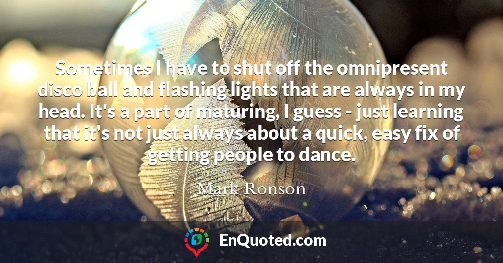 Sometimes I have to shut off the omnipresent disco ball and flashing lights that are always in my head. It's a part of maturing, I guess - just learning that it's not just always about a quick, easy fix of getting people to dance.