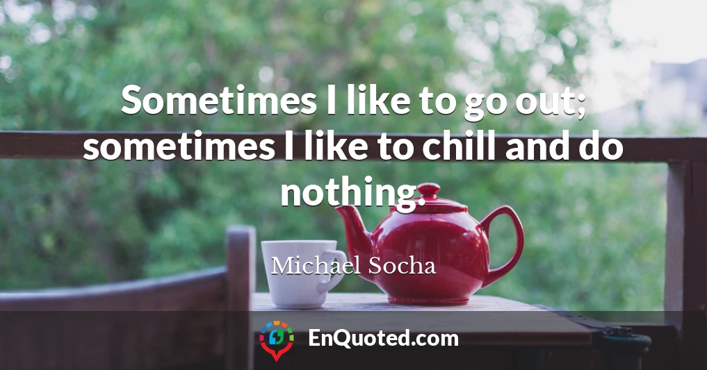 Sometimes I like to go out; sometimes I like to chill and do nothing.