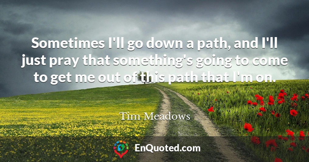 Sometimes I'll go down a path, and I'll just pray that something's going to come to get me out of this path that I'm on.