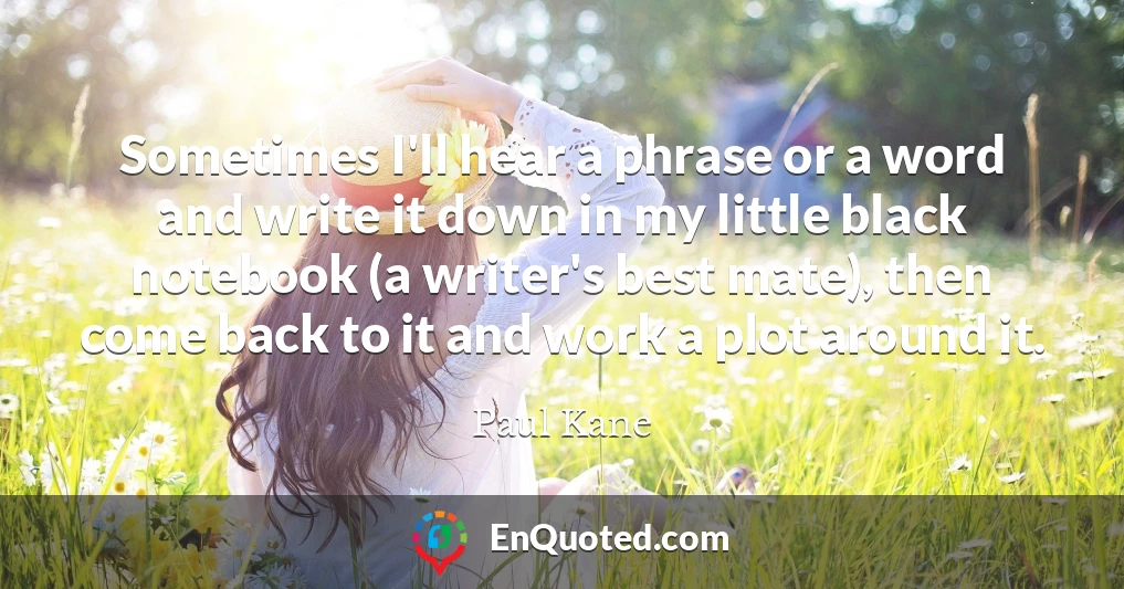 Sometimes I'll hear a phrase or a word and write it down in my little black notebook (a writer's best mate), then come back to it and work a plot around it.