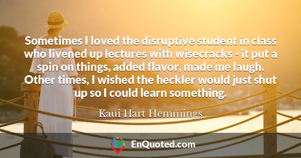 Sometimes I loved the disruptive student in class who livened up lectures with wisecracks - it put a spin on things, added flavor, made me laugh. Other times, I wished the heckler would just shut up so I could learn something.
