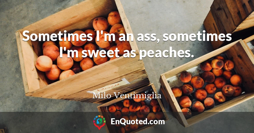 Sometimes I'm an ass, sometimes I'm sweet as peaches.