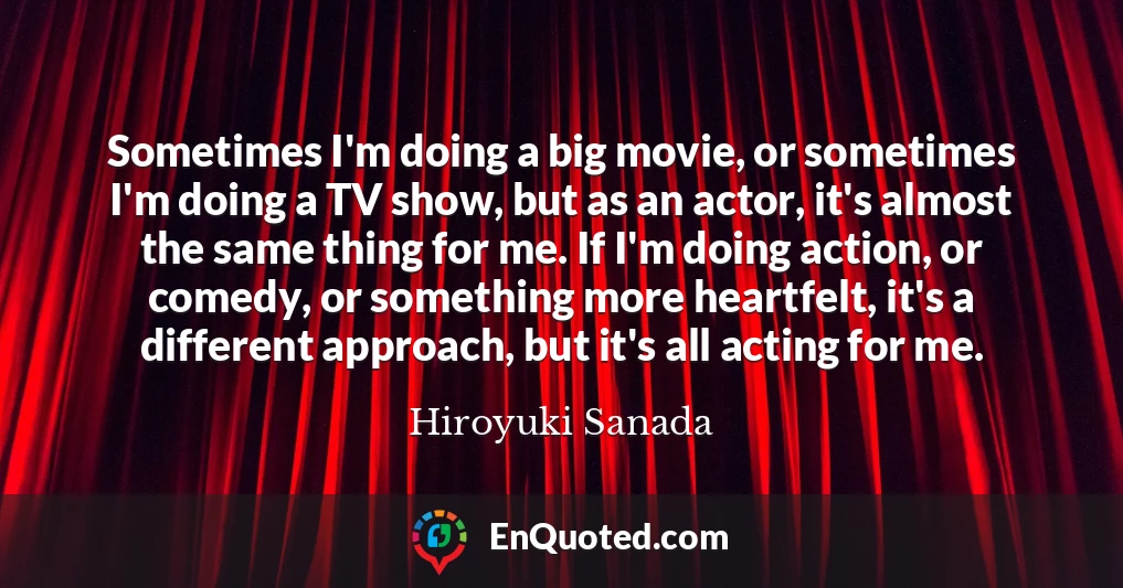 Sometimes I'm doing a big movie, or sometimes I'm doing a TV show, but as an actor, it's almost the same thing for me. If I'm doing action, or comedy, or something more heartfelt, it's a different approach, but it's all acting for me.