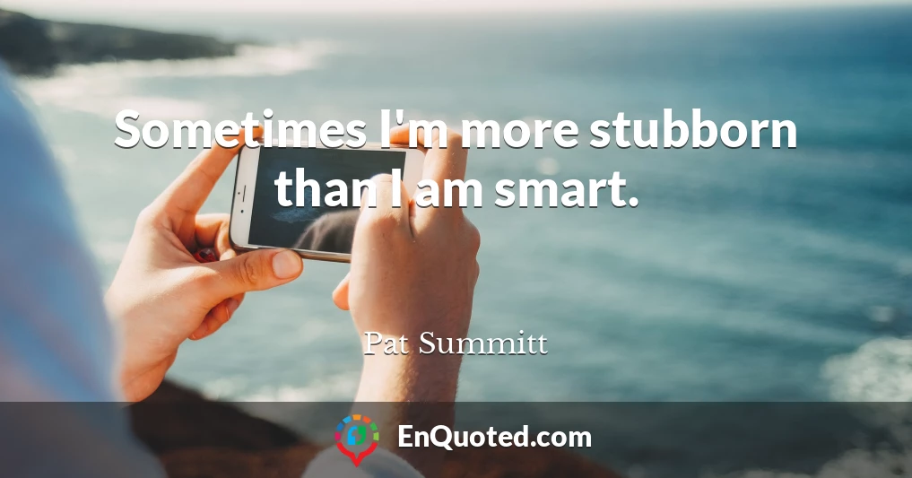 Sometimes I'm more stubborn than I am smart.