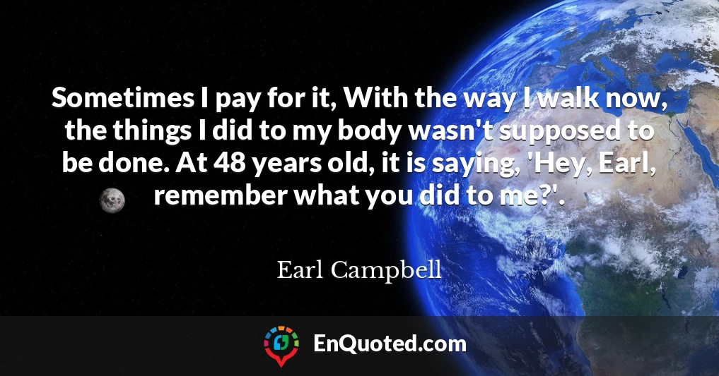 Sometimes I pay for it, With the way I walk now, the things I did to my body wasn't supposed to be done. At 48 years old, it is saying, 'Hey, Earl, remember what you did to me?'.