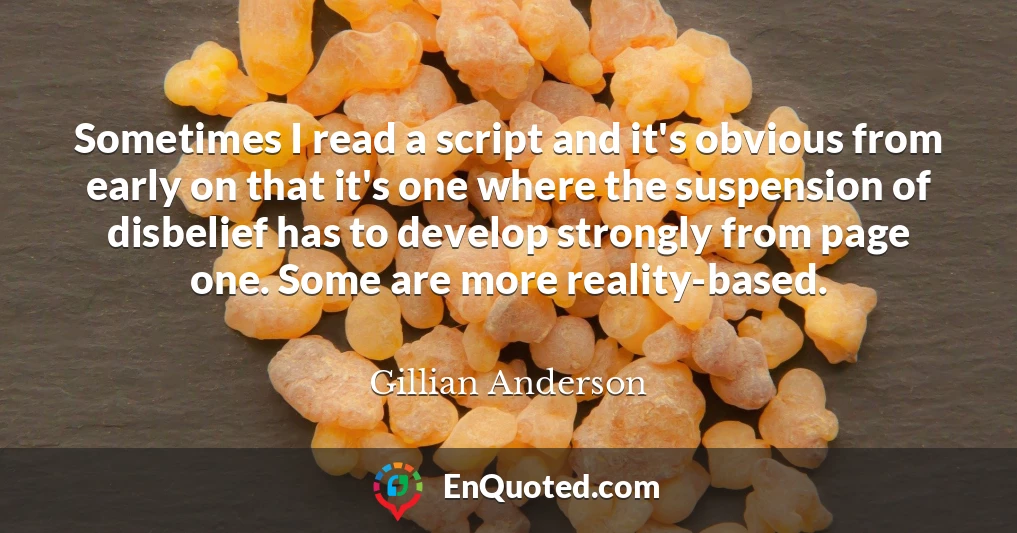 Sometimes I read a script and it's obvious from early on that it's one where the suspension of disbelief has to develop strongly from page one. Some are more reality-based.