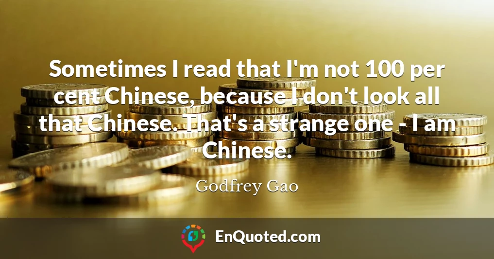 Sometimes I read that I'm not 100 per cent Chinese, because I don't look all that Chinese. That's a strange one - I am Chinese.