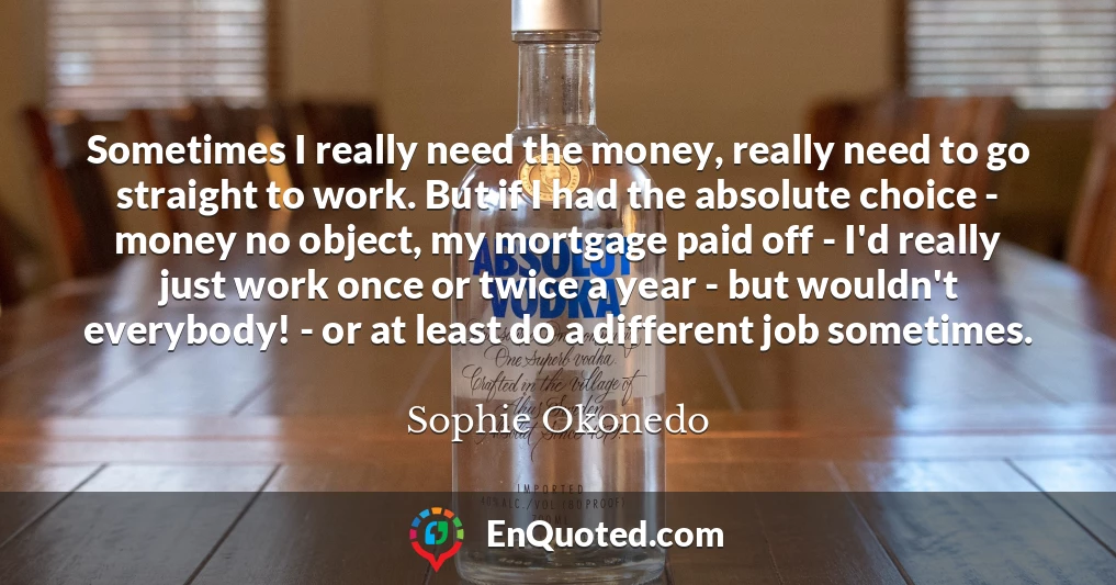 Sometimes I really need the money, really need to go straight to work. But if I had the absolute choice - money no object, my mortgage paid off - I'd really just work once or twice a year - but wouldn't everybody! - or at least do a different job sometimes.