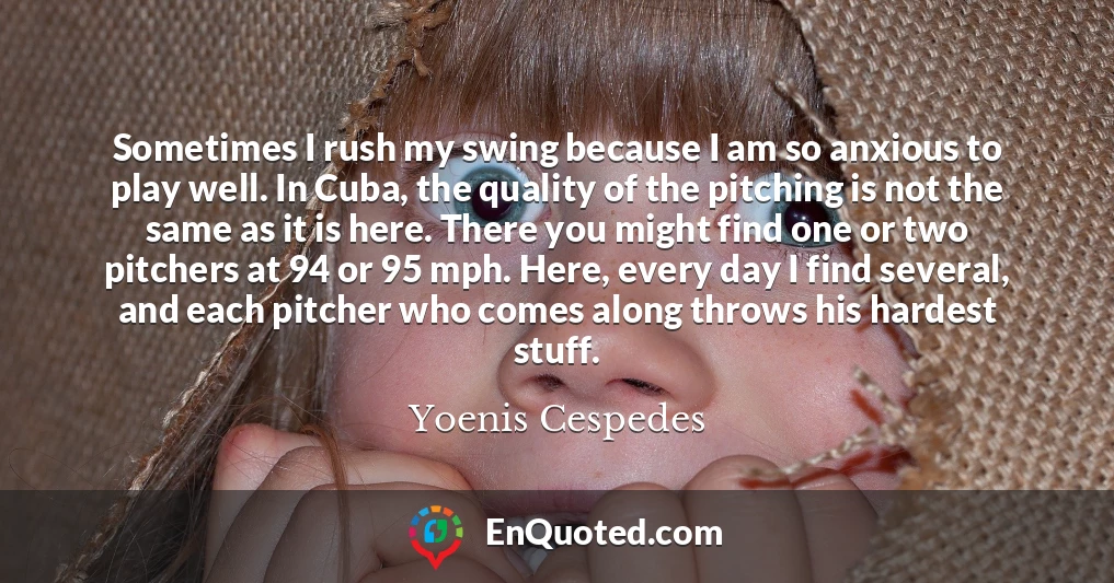 Sometimes I rush my swing because I am so anxious to play well. In Cuba, the quality of the pitching is not the same as it is here. There you might find one or two pitchers at 94 or 95 mph. Here, every day I find several, and each pitcher who comes along throws his hardest stuff.