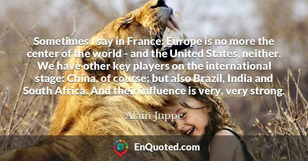 Sometimes I say in France: Europe is no more the center of the world - and the United States, neither. We have other key players on the international stage: China, of course; but also Brazil, India and South Africa. And their influence is very, very strong.