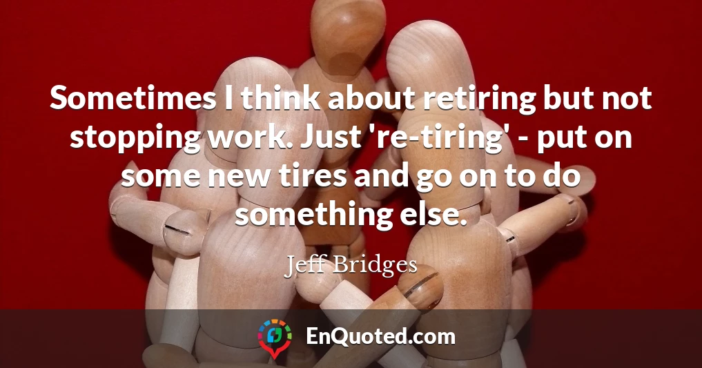 Sometimes I think about retiring but not stopping work. Just 're-tiring' - put on some new tires and go on to do something else.