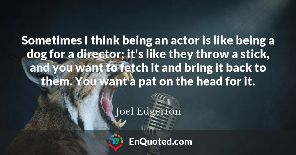 Sometimes I think being an actor is like being a dog for a director; it's like they throw a stick, and you want to fetch it and bring it back to them. You want a pat on the head for it.