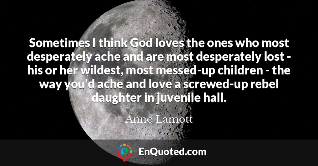 Sometimes I think God loves the ones who most desperately ache and are most desperately lost - his or her wildest, most messed-up children - the way you'd ache and love a screwed-up rebel daughter in juvenile hall.