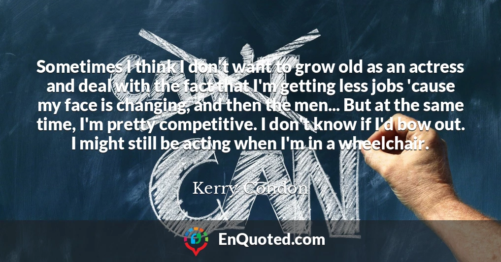 Sometimes I think I don't want to grow old as an actress and deal with the fact that I'm getting less jobs 'cause my face is changing, and then the men... But at the same time, I'm pretty competitive. I don't know if I'd bow out. I might still be acting when I'm in a wheelchair.