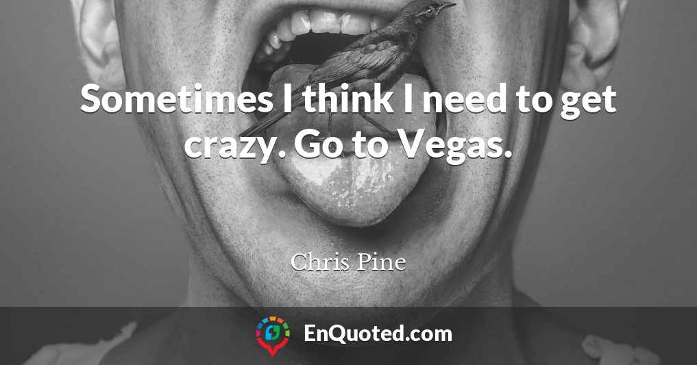 Sometimes I think I need to get crazy. Go to Vegas.