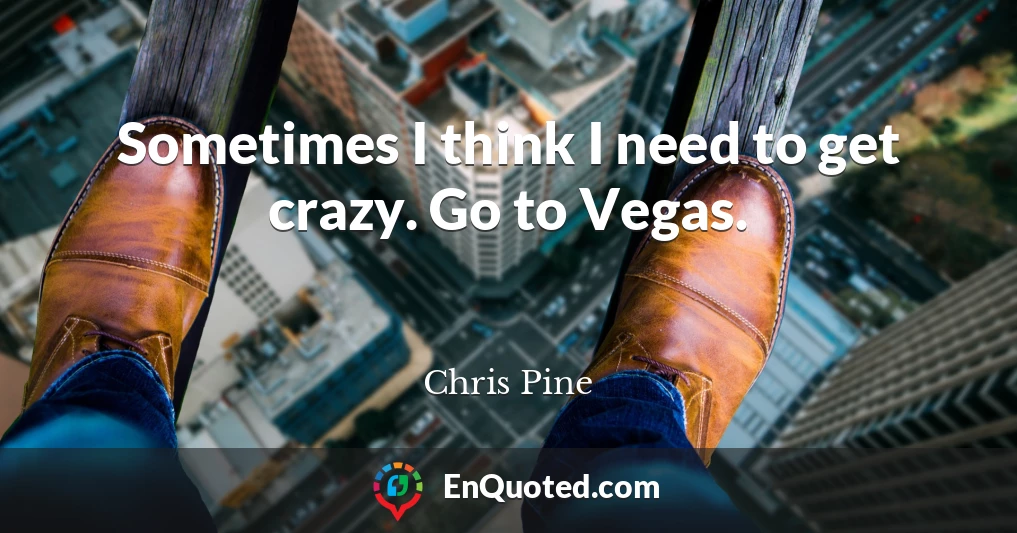 Sometimes I think I need to get crazy. Go to Vegas.