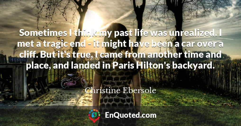 Sometimes I think my past life was unrealized. I met a tragic end - it might have been a car over a cliff. But it's true, I came from another time and place, and landed in Paris Hilton's backyard.
