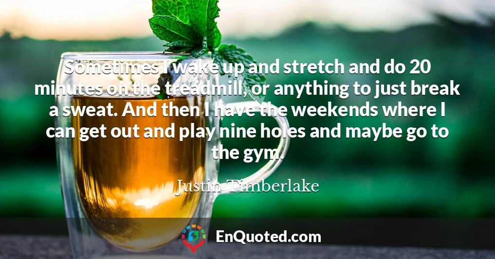 Sometimes I wake up and stretch and do 20 minutes on the treadmill, or anything to just break a sweat. And then I have the weekends where I can get out and play nine holes and maybe go to the gym.