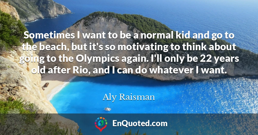 Sometimes I want to be a normal kid and go to the beach, but it's so motivating to think about going to the Olympics again. I'll only be 22 years old after Rio, and I can do whatever I want.