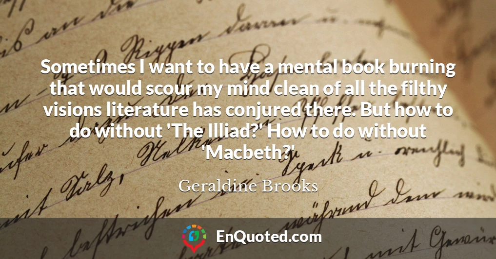 Sometimes I want to have a mental book burning that would scour my mind clean of all the filthy visions literature has conjured there. But how to do without 'The Illiad?' How to do without 'Macbeth?'