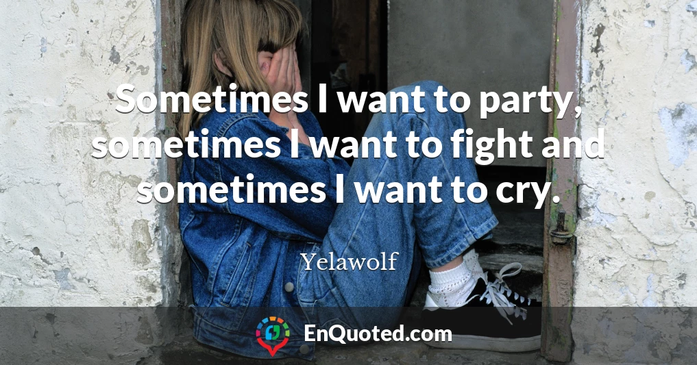 Sometimes I want to party, sometimes I want to fight and sometimes I want to cry.