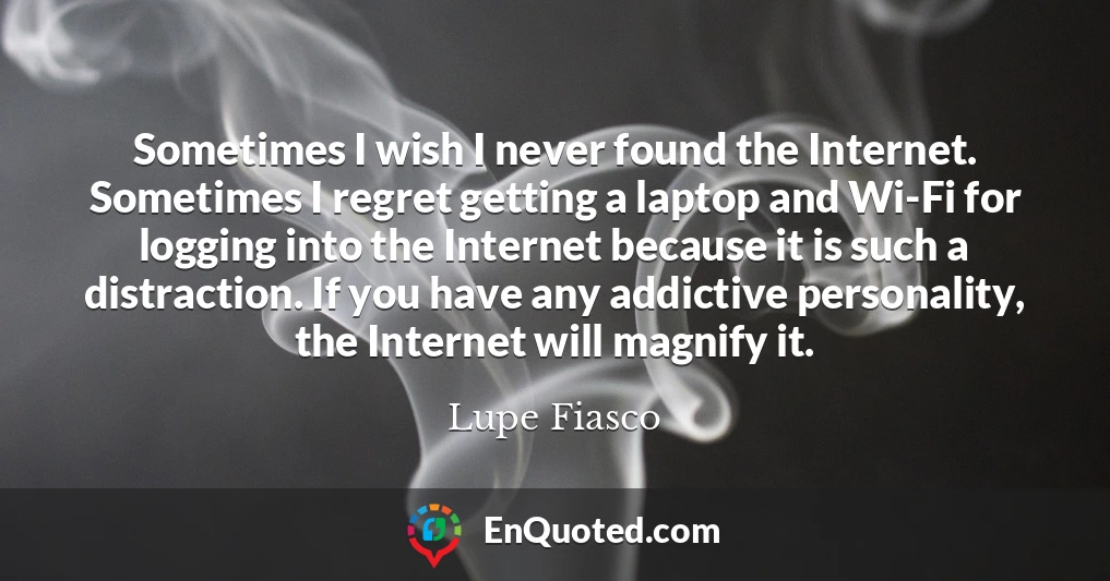 Sometimes I wish I never found the Internet. Sometimes I regret getting a laptop and Wi-Fi for logging into the Internet because it is such a distraction. If you have any addictive personality, the Internet will magnify it.