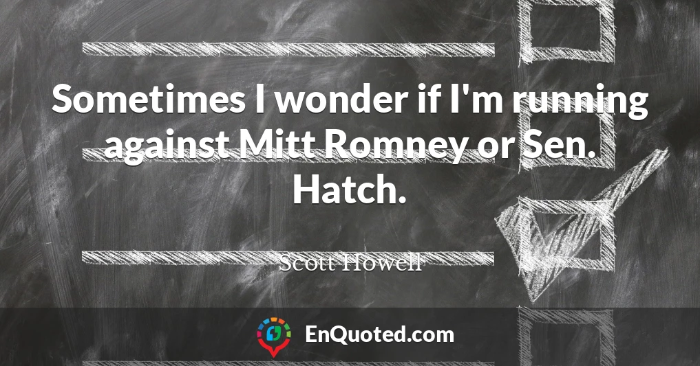 Sometimes I wonder if I'm running against Mitt Romney or Sen. Hatch.