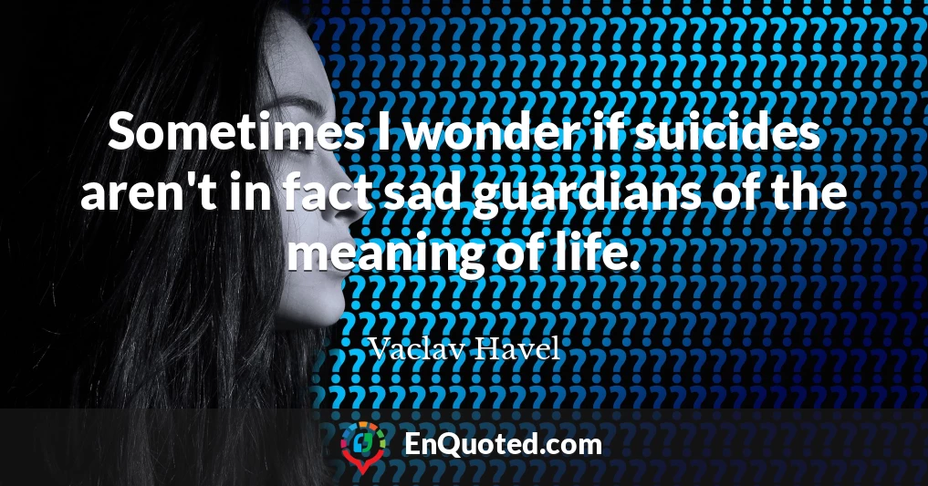 Sometimes I wonder if suicides aren't in fact sad guardians of the meaning of life.