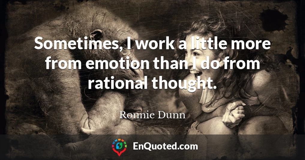 Sometimes, I work a little more from emotion than I do from rational thought.