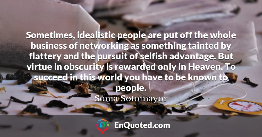 Sometimes, idealistic people are put off the whole business of networking as something tainted by flattery and the pursuit of selfish advantage. But virtue in obscurity is rewarded only in Heaven. To succeed in this world you have to be known to people.