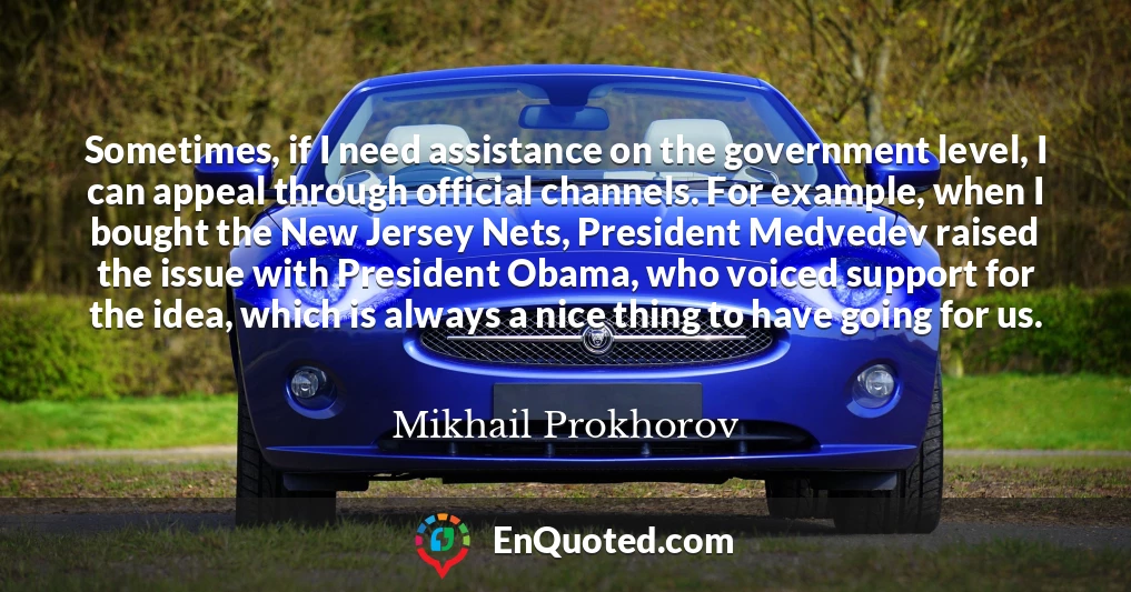 Sometimes, if I need assistance on the government level, I can appeal through official channels. For example, when I bought the New Jersey Nets, President Medvedev raised the issue with President Obama, who voiced support for the idea, which is always a nice thing to have going for us.
