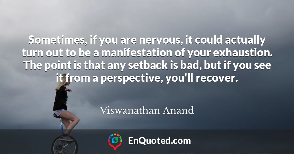 Sometimes, if you are nervous, it could actually turn out to be a manifestation of your exhaustion. The point is that any setback is bad, but if you see it from a perspective, you'll recover.