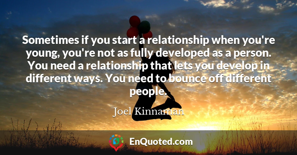 Sometimes if you start a relationship when you're young, you're not as fully developed as a person. You need a relationship that lets you develop in different ways. You need to bounce off different people.