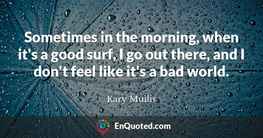 Sometimes in the morning, when it's a good surf, I go out there, and I don't feel like it's a bad world.