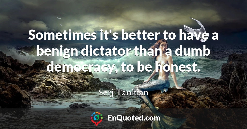 Sometimes it's better to have a benign dictator than a dumb democracy, to be honest.