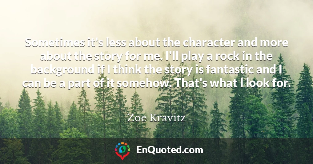 Sometimes it's less about the character and more about the story for me. I'll play a rock in the background if I think the story is fantastic and I can be a part of it somehow. That's what I look for.