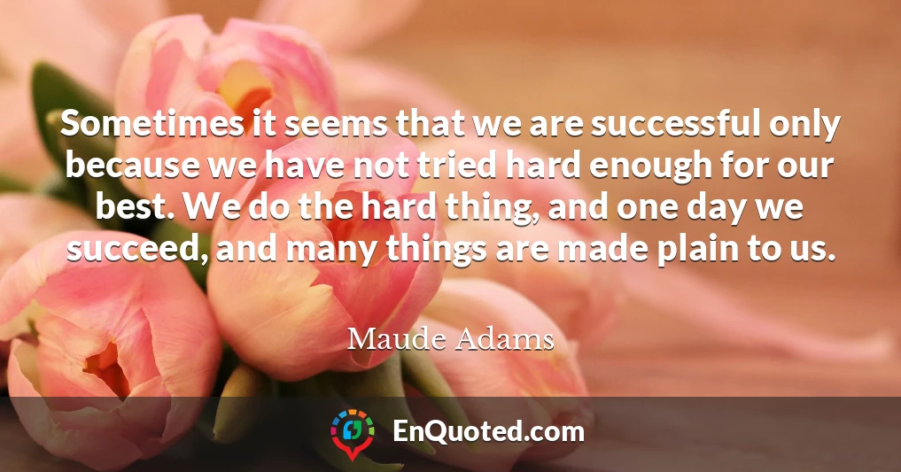 Sometimes it seems that we are successful only because we have not tried hard enough for our best. We do the hard thing, and one day we succeed, and many things are made plain to us.