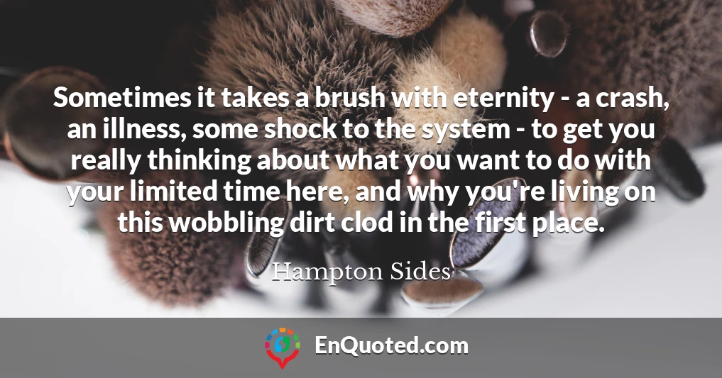 Sometimes it takes a brush with eternity - a crash, an illness, some shock to the system - to get you really thinking about what you want to do with your limited time here, and why you're living on this wobbling dirt clod in the first place.