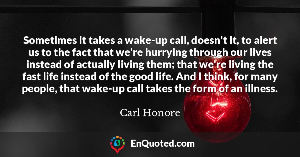 Sometimes it takes a wake-up call, doesn't it, to alert us to the fact that we're hurrying through our lives instead of actually living them; that we're living the fast life instead of the good life. And I think, for many people, that wake-up call takes the form of an illness.