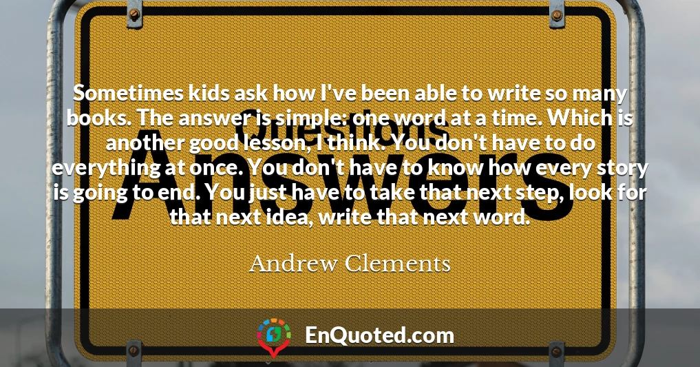 Sometimes kids ask how I've been able to write so many books. The answer is simple: one word at a time. Which is another good lesson, I think. You don't have to do everything at once. You don't have to know how every story is going to end. You just have to take that next step, look for that next idea, write that next word.