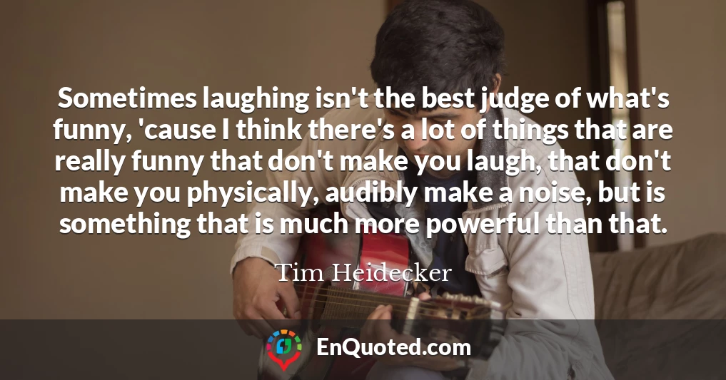 Sometimes laughing isn't the best judge of what's funny, 'cause I think there's a lot of things that are really funny that don't make you laugh, that don't make you physically, audibly make a noise, but is something that is much more powerful than that.