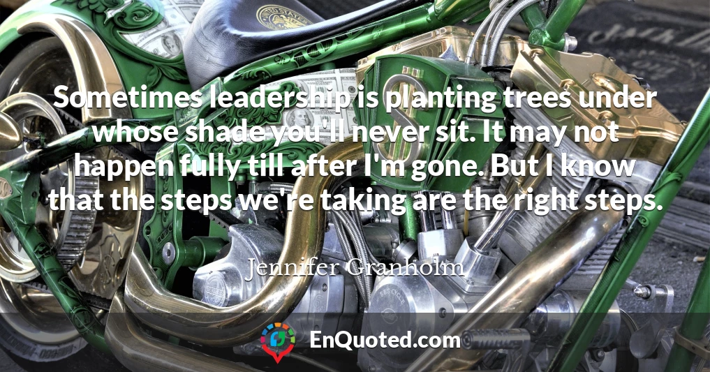 Sometimes leadership is planting trees under whose shade you'll never sit. It may not happen fully till after I'm gone. But I know that the steps we're taking are the right steps.