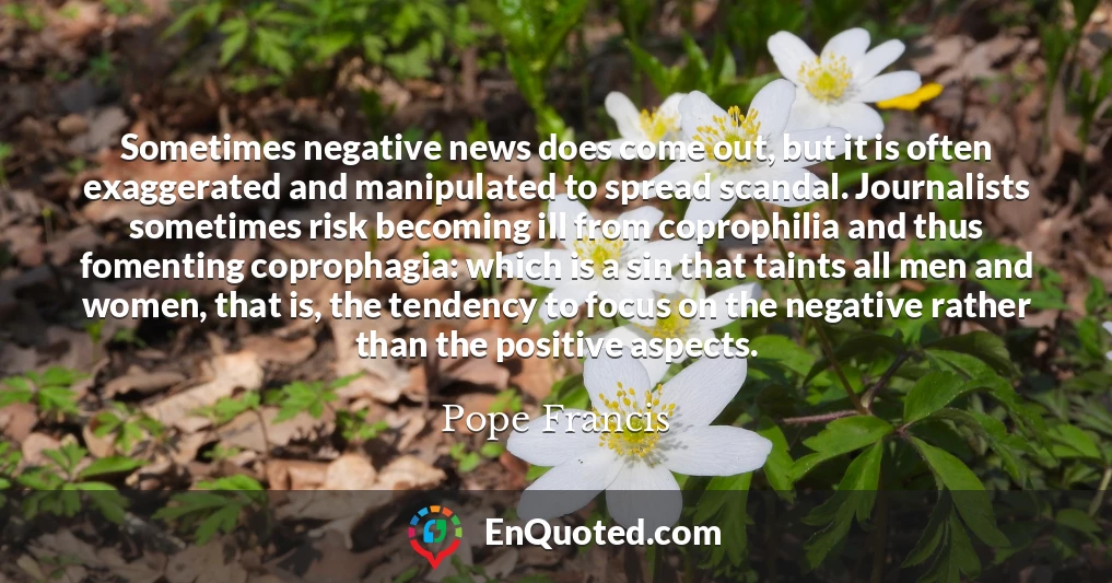 Sometimes negative news does come out, but it is often exaggerated and manipulated to spread scandal. Journalists sometimes risk becoming ill from coprophilia and thus fomenting coprophagia: which is a sin that taints all men and women, that is, the tendency to focus on the negative rather than the positive aspects.