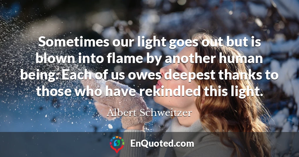 Sometimes our light goes out but is blown into flame by another human being. Each of us owes deepest thanks to those who have rekindled this light.
