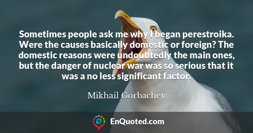 Sometimes people ask me why I began perestroika. Were the causes basically domestic or foreign? The domestic reasons were undoubtedly the main ones, but the danger of nuclear war was so serious that it was a no less significant factor.