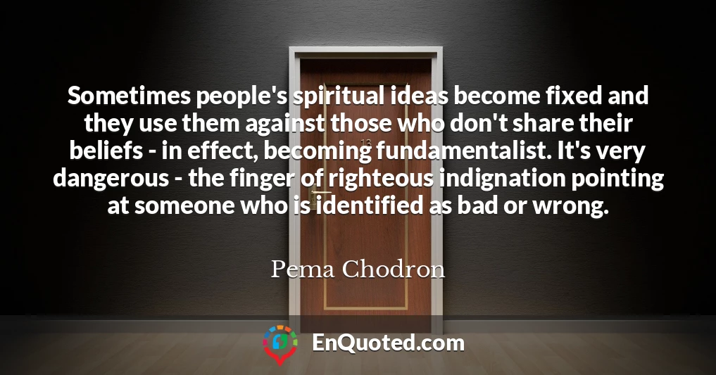 Sometimes people's spiritual ideas become fixed and they use them against those who don't share their beliefs - in effect, becoming fundamentalist. It's very dangerous - the finger of righteous indignation pointing at someone who is identified as bad or wrong.